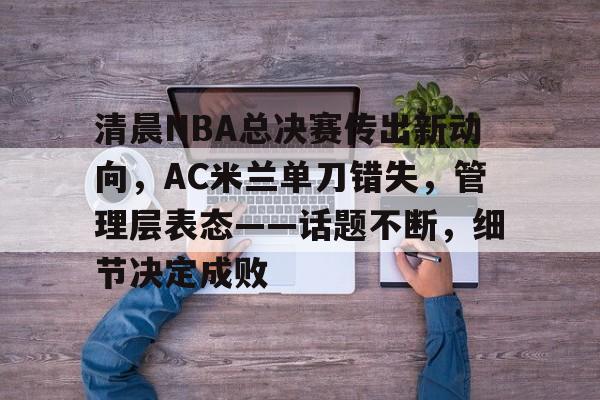 乐鱼app-清晨NBA总决赛传出新动向，AC米兰单刀错失，管理层表态——话题不断，细节决定成败的简单介绍